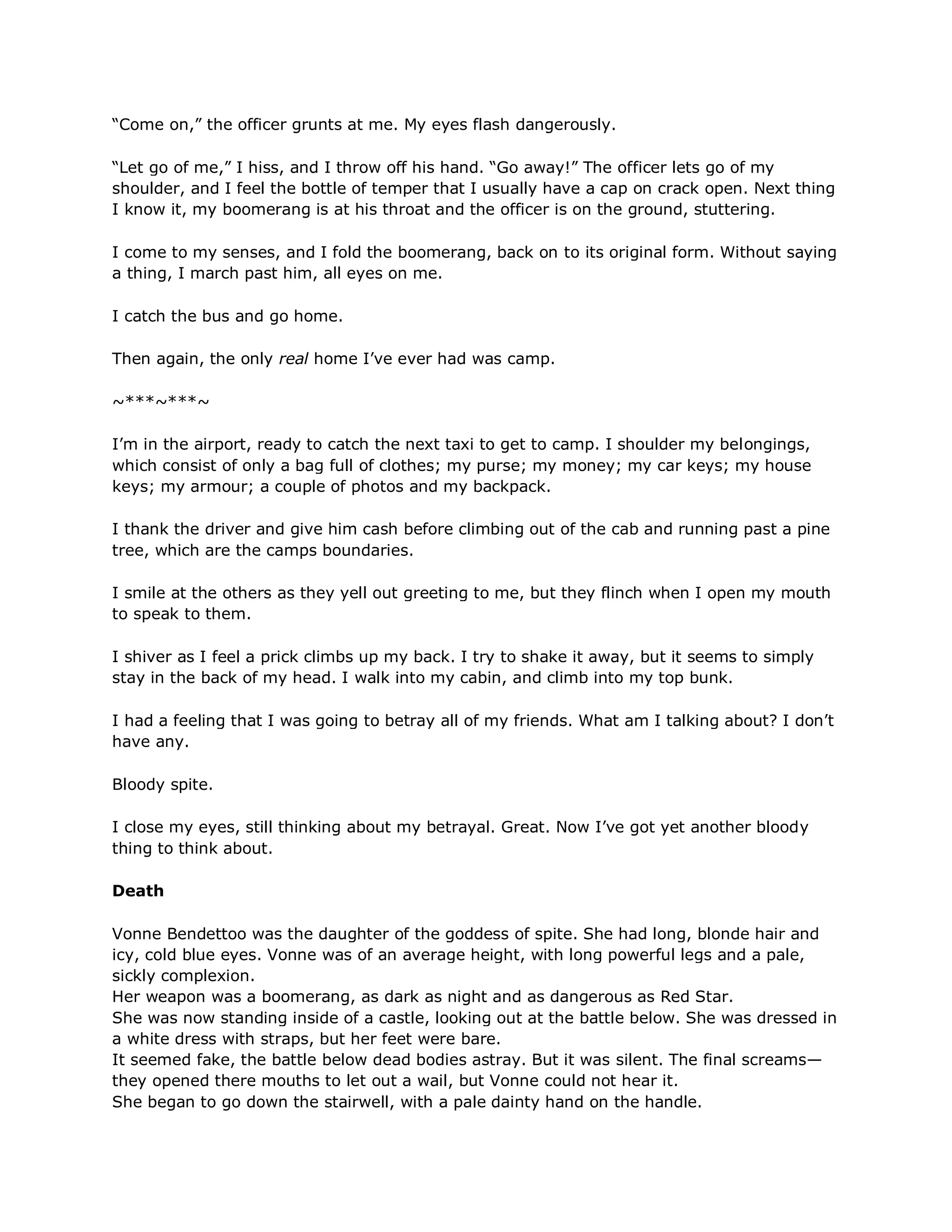 ―Come on,‖ the officer grunts at me. My eyes flash dangerously.

―Let go of me,‖ I hiss, and I throw off his hand. ―Go away!‖ The officer lets go of my
shoulder, and I feel the bottle of temper that I usually have a cap on crack open. Next thing
I know it, my boomerang is at his throat and the officer is on the ground, stuttering.

I come to my senses, and I fold the boomerang, back on to its original form. Without saying
a thing, I march past him, all eyes on me.

I catch the bus and go home.

Then again, the only real home I‘ve ever had was camp.

~***~***~

I‘m in the airport, ready to catch the next taxi to get to camp. I shoulder my belongings,
which consist of only a bag full of clothes; my purse; my money; my car keys; my house
keys; my armour; a couple of photos and my backpack.

I thank the driver and give him cash before climbing out of the cab and running past a pine
tree, which are the camps boundaries.

I smile at the others as they yell out greeting to me, but they flinch when I open my mouth
to speak to them.

I shiver as I feel a prick climbs up my back. I try to shake it away, but it seems to simply
stay in the back of my head. I walk into my cabin, and climb into my top bunk.

I had a feeling that I was going to betray all of my friends. What am I talking about? I don‘t
have any.

Bloody spite.

I close my eyes, still thinking about my betrayal. Great. Now I‘ve got yet another bloody
thing to think about.

Death

Vonne Bendettoo was the daughter of the goddess of spite. She had long, blonde hair and
icy, cold blue eyes. Vonne was of an average height, with long powerful legs and a pale,
sickly complexion.
Her weapon was a boomerang, as dark as night and as dangerous as Red Star.
She was now standing inside of a castle, looking out at the battle below. She was dressed in
a white dress with straps, but her feet were bare.
It seemed fake, the battle below dead bodies astray. But it was silent. The final screams—
they opened there mouths to let out a wail, but Vonne could not hear it.
She began to go down the stairwell, with a pale dainty hand on the handle.
 