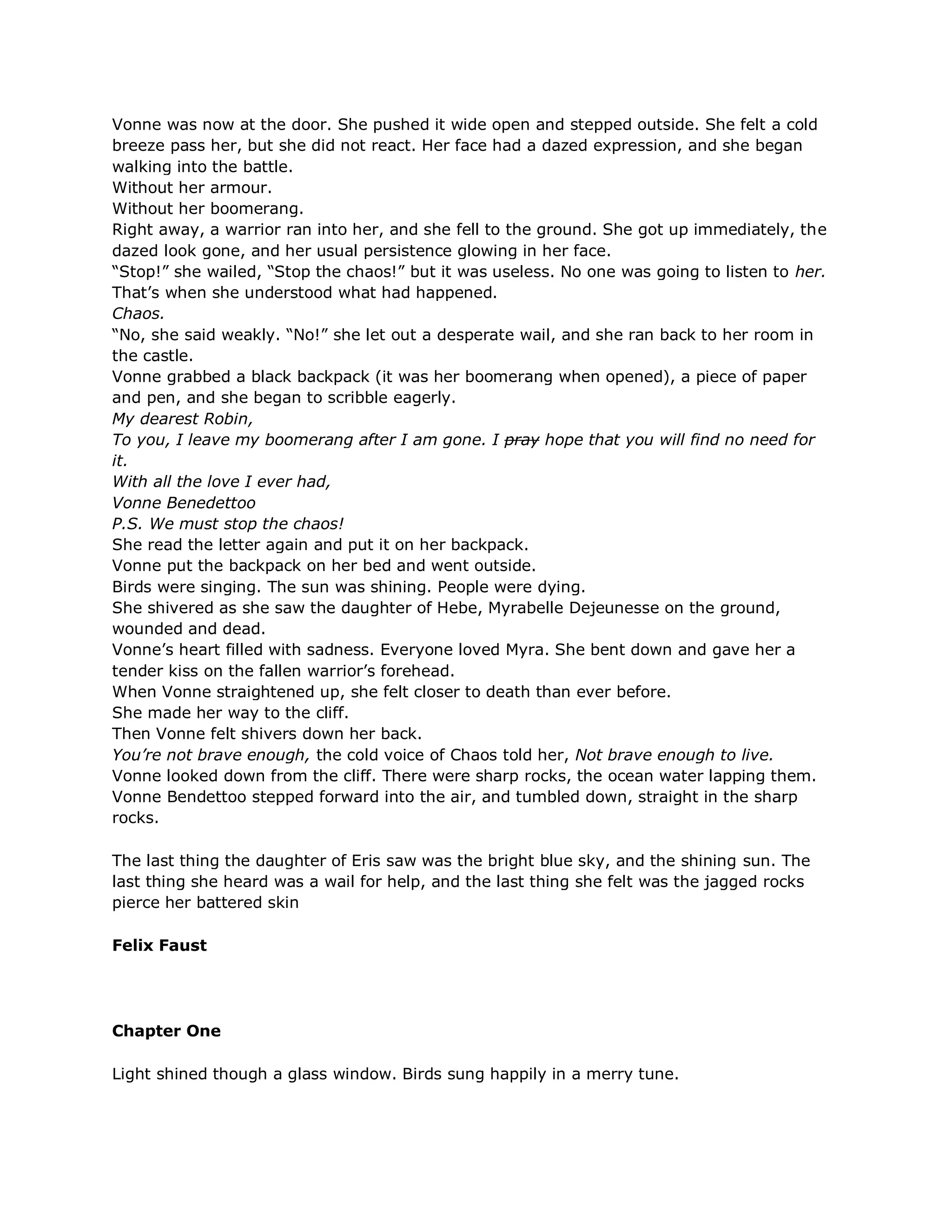 Vonne was now at the door. She pushed it wide open and stepped outside. She felt a cold
breeze pass her, but she did not react. Her face had a dazed expression, and she began
walking into the battle.
Without her armour.
Without her boomerang.
Right away, a warrior ran into her, and she fell to the ground. She got up immediately, the
dazed look gone, and her usual persistence glowing in her face.
―Stop!‖ she wailed, ―Stop the chaos!‖ but it was useless. No one was going to listen to her.
That‘s when she understood what had happened.
Chaos.
―No, she said weakly. ―No!‖ she let out a desperate wail, and she ran back to her room in
the castle.
Vonne grabbed a black backpack (it was her boomerang when opened), a piece of paper
and pen, and she began to scribble eagerly.
My dearest Robin,
To you, I leave my boomerang after I am gone. I pray hope that you will find no need for
it.
With all the love I ever had,
Vonne Benedettoo
P.S. We must stop the chaos!
She read the letter again and put it on her backpack.
Vonne put the backpack on her bed and went outside.
Birds were singing. The sun was shining. People were dying.
She shivered as she saw the daughter of Hebe, Myrabelle Dejeunesse on the ground,
wounded and dead.
Vonne‘s heart filled with sadness. Everyone loved Myra. She bent down and gave her a
tender kiss on the fallen warrior‘s forehead.
When Vonne straightened up, she felt closer to death than ever before.
She made her way to the cliff.
Then Vonne felt shivers down her back.
You’re not brave enough, the cold voice of Chaos told her, Not brave enough to live.
Vonne looked down from the cliff. There were sharp rocks, the ocean water lapping them.
Vonne Bendettoo stepped forward into the air, and tumbled down, straight in the sharp
rocks.

The last thing the daughter of Eris saw was the bright blue sky, and the shining sun. The
last thing she heard was a wail for help, and the last thing she felt was the jagged rocks
pierce her battered skin

Felix Faust




Chapter One

Light shined though a glass window. Birds sung happily in a merry tune.
 