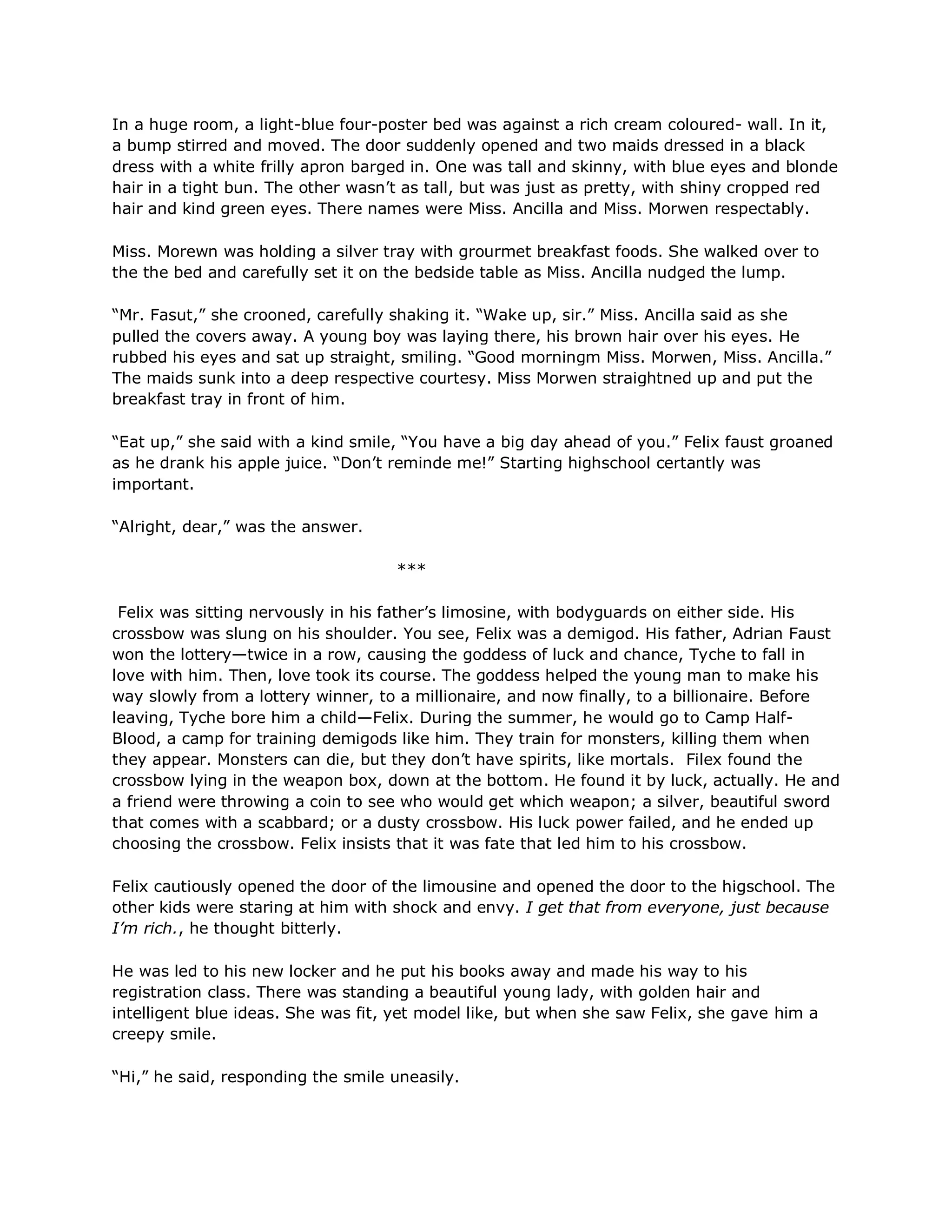 In a huge room, a light-blue four-poster bed was against a rich cream coloured- wall. In it,
a bump stirred and moved. The door suddenly opened and two maids dressed in a black
dress with a white frilly apron barged in. One was tall and skinny, with blue eyes and blonde
hair in a tight bun. The other wasn‘t as tall, but was just as pretty, with shiny cropped red
hair and kind green eyes. There names were Miss. Ancilla and Miss. Morwen respectably.

Miss. Morewn was holding a silver tray with grourmet breakfast foods. She walked over to
the the bed and carefully set it on the bedside table as Miss. Ancilla nudged the lump.

―Mr. Fasut,‖ she crooned, carefully shaking it. ―Wake up, sir.‖ Miss. Ancilla said as she
pulled the covers away. A young boy was laying there, his brown hair over his eyes. He
rubbed his eyes and sat up straight, smiling. ―Good morningm Miss. Morwen, Miss. Ancilla.‖
The maids sunk into a deep respective courtesy. Miss Morwen straightned up and put the
breakfast tray in front of him.

―Eat up,‖ she said with a kind smile, ―You have a big day ahead of you.‖ Felix faust groaned
as he drank his apple juice. ―Don‘t reminde me!‖ Starting highschool certantly was
important.

―Alright, dear,‖ was the answer.

                                    ***

 Felix was sitting nervously in his father‘s limosine, with bodyguards on either side. His
crossbow was slung on his shoulder. You see, Felix was a demigod. His father, Adrian Faust
won the lottery—twice in a row, causing the goddess of luck and chance, Tyche to fall in
love with him. Then, love took its course. The goddess helped the young man to make his
way slowly from a lottery winner, to a millionaire, and now finally, to a billionaire. Before
leaving, Tyche bore him a child—Felix. During the summer, he would go to Camp Half-
Blood, a camp for training demigods like him. They train for monsters, killing them when
they appear. Monsters can die, but they don‘t have spirits, like mortals. Filex found the
crossbow lying in the weapon box, down at the bottom. He found it by luck, actually. He and
a friend were throwing a coin to see who would get which weapon; a silver, beautiful sword
that comes with a scabbard; or a dusty crossbow. His luck power failed, and he ended up
choosing the crossbow. Felix insists that it was fate that led him to his crossbow.

Felix cautiously opened the door of the limousine and opened the door to the higschool. The
other kids were staring at him with shock and envy. I get that from everyone, just because
I’m rich., he thought bitterly.

He was led to his new locker and he put his books away and made his way to his
registration class. There was standing a beautiful young lady, with golden hair and
intelligent blue ideas. She was fit, yet model like, but when she saw Felix, she gave him a
creepy smile.

―Hi,‖ he said, responding the smile uneasily.
 