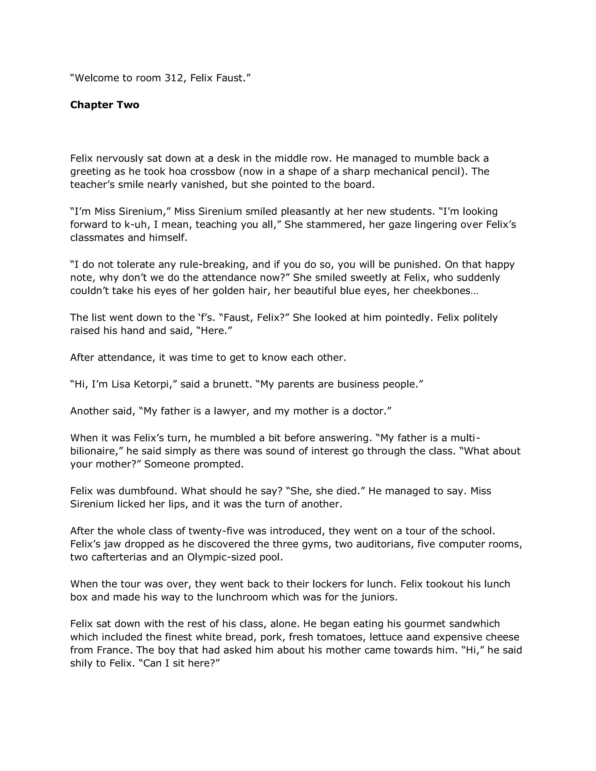 ―Welcome to room 312, Felix Faust.‖

Chapter Two




Felix nervously sat down at a desk in the middle row. He managed to mumble back a
greeting as he took hoa crossbow (now in a shape of a sharp mechanical pencil). The
teacher‘s smile nearly vanished, but she pointed to the board.

―I‘m Miss Sirenium,‖ Miss Sirenium smiled pleasantly at her new students. ―I‘m looking
forward to k-uh, I mean, teaching you all,‖ She stammered, her gaze lingering over Felix‘s
classmates and himself.

―I do not tolerate any rule-breaking, and if you do so, you will be punished. On that happy
note, why don‘t we do the attendance now?‖ She smiled sweetly at Felix, who suddenly
couldn‘t take his eyes of her golden hair, her beautiful blue eyes, her cheekbones…

The list went down to the ‗f‘s. ―Faust, Felix?‖ She looked at him pointedly. Felix politely
raised his hand and said, ―Here.‖

After attendance, it was time to get to know each other.

―Hi, I‘m Lisa Ketorpi,‖ said a brunett. ―My parents are business people.‖

Another said, ―My father is a lawyer, and my mother is a doctor.‖

When it was Felix‘s turn, he mumbled a bit before answering. ―My father is a multi-
bilionaire,‖ he said simply as there was sound of interest go through the class. ―What about
your mother?‖ Someone prompted.

Felix was dumbfound. What should he say? ―She, she died.‖ He managed to say. Miss
Sirenium licked her lips, and it was the turn of another.

After the whole class of twenty-five was introduced, they went on a tour of the school.
Felix‘s jaw dropped as he discovered the three gyms, two auditorians, five computer rooms,
two cafterterias and an Olympic-sized pool.

When the tour was over, they went back to their lockers for lunch. Felix tookout his lunch
box and made his way to the lunchroom which was for the juniors.

Felix sat down with the rest of his class, alone. He began eating his gourmet sandwhich
which included the finest white bread, pork, fresh tomatoes, lettuce aand expensive cheese
from France. The boy that had asked him about his mother came towards him. ―Hi,‖ he said
shily to Felix. ―Can I sit here?‖
 