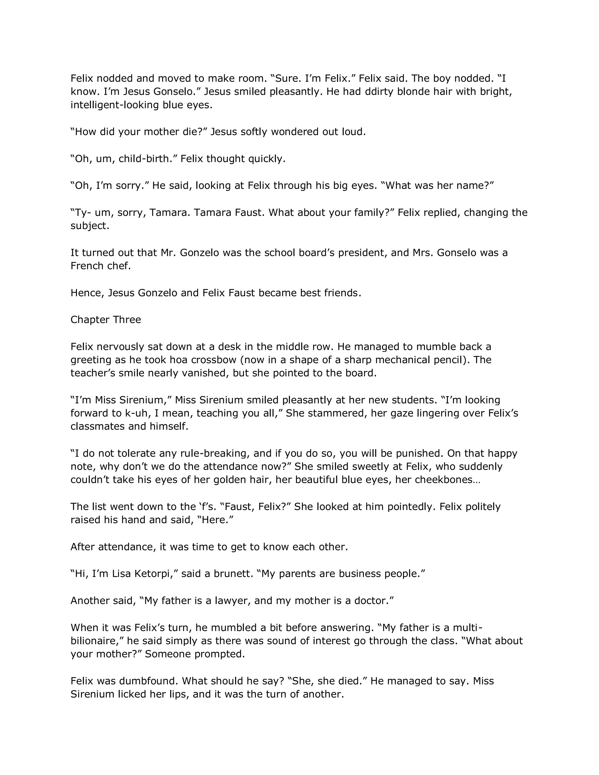 Felix nodded and moved to make room. ―Sure. I‘m Felix.‖ Felix said. The boy nodded. ―I
know. I‘m Jesus Gonselo.‖ Jesus smiled pleasantly. He had ddirty blonde hair with bright,
intelligent-looking blue eyes.

―How did your mother die?‖ Jesus softly wondered out loud.

―Oh, um, child-birth.‖ Felix thought quickly.

―Oh, I‘m sorry.‖ He said, looking at Felix through his big eyes. ―What was her name?‖

―Ty- um, sorry, Tamara. Tamara Faust. What about your family?‖ Felix replied, changing the
subject.

It turned out that Mr. Gonzelo was the school board‘s president, and Mrs. Gonselo was a
French chef.

Hence, Jesus Gonzelo and Felix Faust became best friends.

Chapter Three

Felix nervously sat down at a desk in the middle row. He managed to mumble back a
greeting as he took hoa crossbow (now in a shape of a sharp mechanical pencil). The
teacher‘s smile nearly vanished, but she pointed to the board.

―I‘m Miss Sirenium,‖ Miss Sirenium smiled pleasantly at her new students. ―I‘m looking
forward to k-uh, I mean, teaching you all,‖ She stammered, her gaze lingering over Felix‘s
classmates and himself.

―I do not tolerate any rule-breaking, and if you do so, you will be punished. On that happy
note, why don‘t we do the attendance now?‖ She smiled sweetly at Felix, who suddenly
couldn‘t take his eyes of her golden hair, her beautiful blue eyes, her cheekbones…

The list went down to the ‗f‘s. ―Faust, Felix?‖ She looked at him pointedly. Felix politely
raised his hand and said, ―Here.‖

After attendance, it was time to get to know each other.

―Hi, I‘m Lisa Ketorpi,‖ said a brunett. ―My parents are business people.‖

Another said, ―My father is a lawyer, and my mother is a doctor.‖

When it was Felix‘s turn, he mumbled a bit before answering. ―My father is a multi-
bilionaire,‖ he said simply as there was sound of interest go through the class. ―What about
your mother?‖ Someone prompted.

Felix was dumbfound. What should he say? ―She, she died.‖ He managed to say. Miss
Sirenium licked her lips, and it was the turn of another.
 