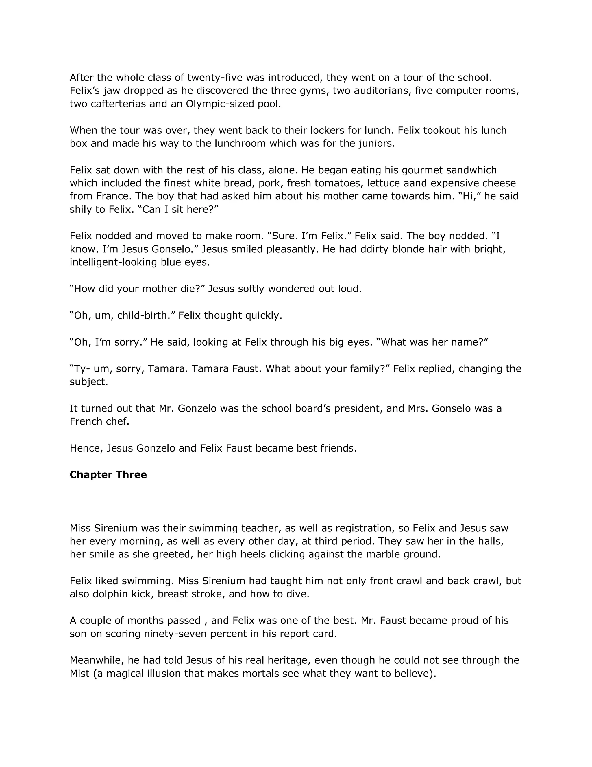 After the whole class of twenty-five was introduced, they went on a tour of the school.
Felix‘s jaw dropped as he discovered the three gyms, two auditorians, five computer rooms,
two cafterterias and an Olympic-sized pool.

When the tour was over, they went back to their lockers for lunch. Felix tookout his lunch
box and made his way to the lunchroom which was for the juniors.

Felix sat down with the rest of his class, alone. He began eating his gourmet sandwhich
which included the finest white bread, pork, fresh tomatoes, lettuce aand expensive cheese
from France. The boy that had asked him about his mother came towards him. ―Hi,‖ he said
shily to Felix. ―Can I sit here?‖

Felix nodded and moved to make room. ―Sure. I‘m Felix.‖ Felix said. The boy nodded. ―I
know. I‘m Jesus Gonselo.‖ Jesus smiled pleasantly. He had ddirty blonde hair with bright,
intelligent-looking blue eyes.

―How did your mother die?‖ Jesus softly wondered out loud.

―Oh, um, child-birth.‖ Felix thought quickly.

―Oh, I‘m sorry.‖ He said, looking at Felix through his big eyes. ―What was her name?‖

―Ty- um, sorry, Tamara. Tamara Faust. What about your family?‖ Felix replied, changing the
subject.

It turned out that Mr. Gonzelo was the school board‘s president, and Mrs. Gonselo was a
French chef.

Hence, Jesus Gonzelo and Felix Faust became best friends.

Chapter Three




Miss Sirenium was their swimming teacher, as well as registration, so Felix and Jesus saw
her every morning, as well as every other day, at third period. They saw her in the halls,
her smile as she greeted, her high heels clicking against the marble ground.

Felix liked swimming. Miss Sirenium had taught him not only front crawl and back crawl, but
also dolphin kick, breast stroke, and how to dive.

A couple of months passed , and Felix was one of the best. Mr. Faust became proud of his
son on scoring ninety-seven percent in his report card.

Meanwhile, he had told Jesus of his real heritage, even though he could not see through the
Mist (a magical illusion that makes mortals see what they want to believe).
 