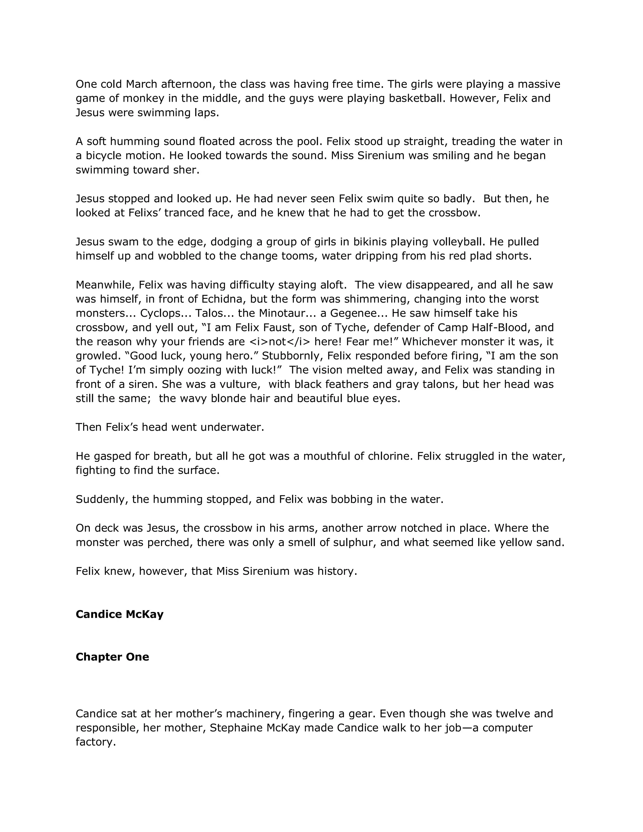 One cold March afternoon, the class was having free time. The girls were playing a massive
game of monkey in the middle, and the guys were playing basketball. However, Felix and
Jesus were swimming laps.

A soft humming sound floated across the pool. Felix stood up straight, treading the water in
a bicycle motion. He looked towards the sound. Miss Sirenium was smiling and he began
swimming toward sher.

Jesus stopped and looked up. He had never seen Felix swim quite so badly. But then, he
looked at Felixs‘ tranced face, and he knew that he had to get the crossbow.

Jesus swam to the edge, dodging a group of girls in bikinis playing volleyball. He pulled
himself up and wobbled to the change tooms, water dripping from his red plad shorts.

Meanwhile, Felix was having difficulty staying aloft. The view disappeared, and all he saw
was himself, in front of Echidna, but the form was shimmering, changing into the worst
monsters... Cyclops... Talos... the Minotaur... a Gegenee... He saw himself take his
crossbow, and yell out, ―I am Felix Faust, son of Tyche, defender of Camp Half-Blood, and
the reason why your friends are <i>not</i> here! Fear me!‖ Whichever monster it was, it
growled. ―Good luck, young hero.‖ Stubbornly, Felix responded before firing, ―I am the son
of Tyche! I‘m simply oozing with luck!‖ The vision melted away, and Felix was standing in
front of a siren. She was a vulture, with black feathers and gray talons, but her head was
still the same; the wavy blonde hair and beautiful blue eyes.

Then Felix‘s head went underwater.

He gasped for breath, but all he got was a mouthful of chlorine. Felix struggled in the water,
fighting to find the surface.

Suddenly, the humming stopped, and Felix was bobbing in the water.

On deck was Jesus, the crossbow in his arms, another arrow notched in place. Where the
monster was perched, there was only a smell of sulphur, and what seemed like yellow sand.

Felix knew, however, that Miss Sirenium was history.



Candice McKay



Chapter One




Candice sat at her mother‘s machinery, fingering a gear. Even though she was twelve and
responsible, her mother, Stephaine McKay made Candice walk to her job—a computer
factory.
 