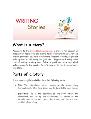 What is a story?
According to the OxfordDictionaries.com, a story is “an account of
imaginary or real people and events told for entertainment”. For this
reason, precisely, you have plenty more freedom to write, as you can
make up most of the story. But just like it happens with every other
type of writing, a story must follow a particular structure which
makes sense to the reader. So let’s move on to the different parts
of a story.
Parts of a Story
A story can roughly be divided into the following parts:
• Title: The title should either summarise the whole story
(without spoilers!) or have something to do with the main theme.
•
Exposition: This is the beginning of the story, where the
characters and setting are established. It serves as the
introduction to the next part, the action, and the so-called
conflict of our story.
 