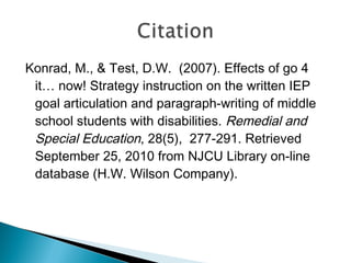 Konrad, M., & Test, D.W. (2007). Effects of go 4
it… now! Strategy instruction on the written IEP
goal articulation and paragraph-writing of middle
school students with disabilities. Remedial and
Special Education, 28(5),  277-291. Retrieved
September 25, 2010 from NJCU Library on-line
database (H.W. Wilson Company).
 