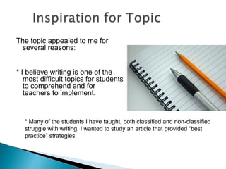 The topic appealed to me for
several reasons:
* I believe writing is one of the
most difficult topics for students
to comprehend and for
teachers to implement.
* Many of the students I have taught, both classified and non-classified
struggle with writing. I wanted to study an article that provided “best
practice” strategies.
 