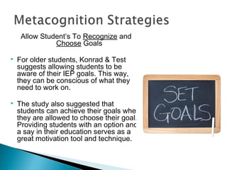 Allow Student’s To Recognize and
Choose Goals
 For older students, Konrad & Test
suggests allowing students to be
aware of their IEP goals. This way,
they can be conscious of what they
need to work on.
 The study also suggested that
students can achieve their goals when
they are allowed to choose their goal.
Providing students with an option and
a say in their education serves as a
great motivation tool and technique.
 