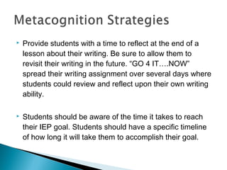  Provide students with a time to reflect at the end of a
lesson about their writing. Be sure to allow them to
revisit their writing in the future. “GO 4 IT….NOW”
spread their writing assignment over several days where
students could review and reflect upon their own writing
ability.
 Students should be aware of the time it takes to reach
their IEP goal. Students should have a specific timeline
of how long it will take them to accomplish their goal.
 