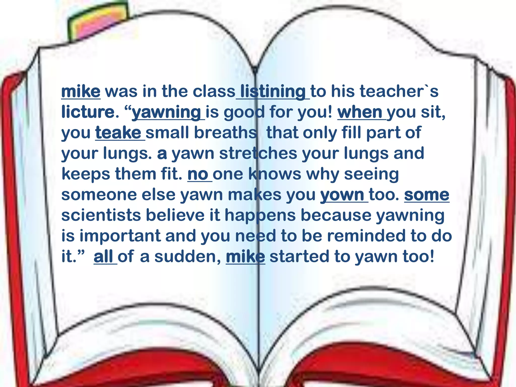 mike was in the class listining to his teacher`s
licture. “yawning is good for you! when you sit,
you teake small breaths that only fill part of
your lungs. a yawn stretches your lungs and
keeps them fit. no one knows why seeing
someone else yawn makes you yown too. some
scientists believe it happens because yawning
is important and you need to be reminded to do
it.” all of a sudden, mike started to yawn too!
 