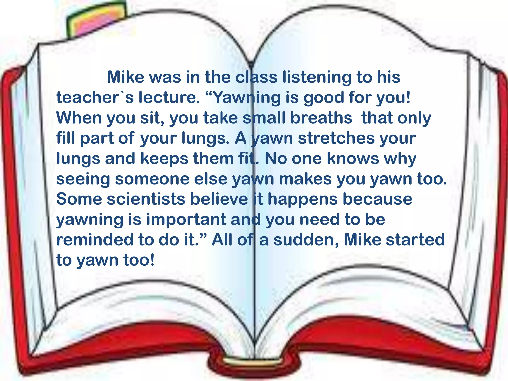 Mike was in the class listening to his
teacher`s lecture. “Yawning is good for you!
When you sit, you take small breaths that only
fill part of your lungs. A yawn stretches your
lungs and keeps them fit. No one knows why
seeing someone else yawn makes you yawn too.
Some scientists believe it happens because
yawning is important and you need to be
reminded to do it.” All of a sudden, Mike started
to yawn too!
 