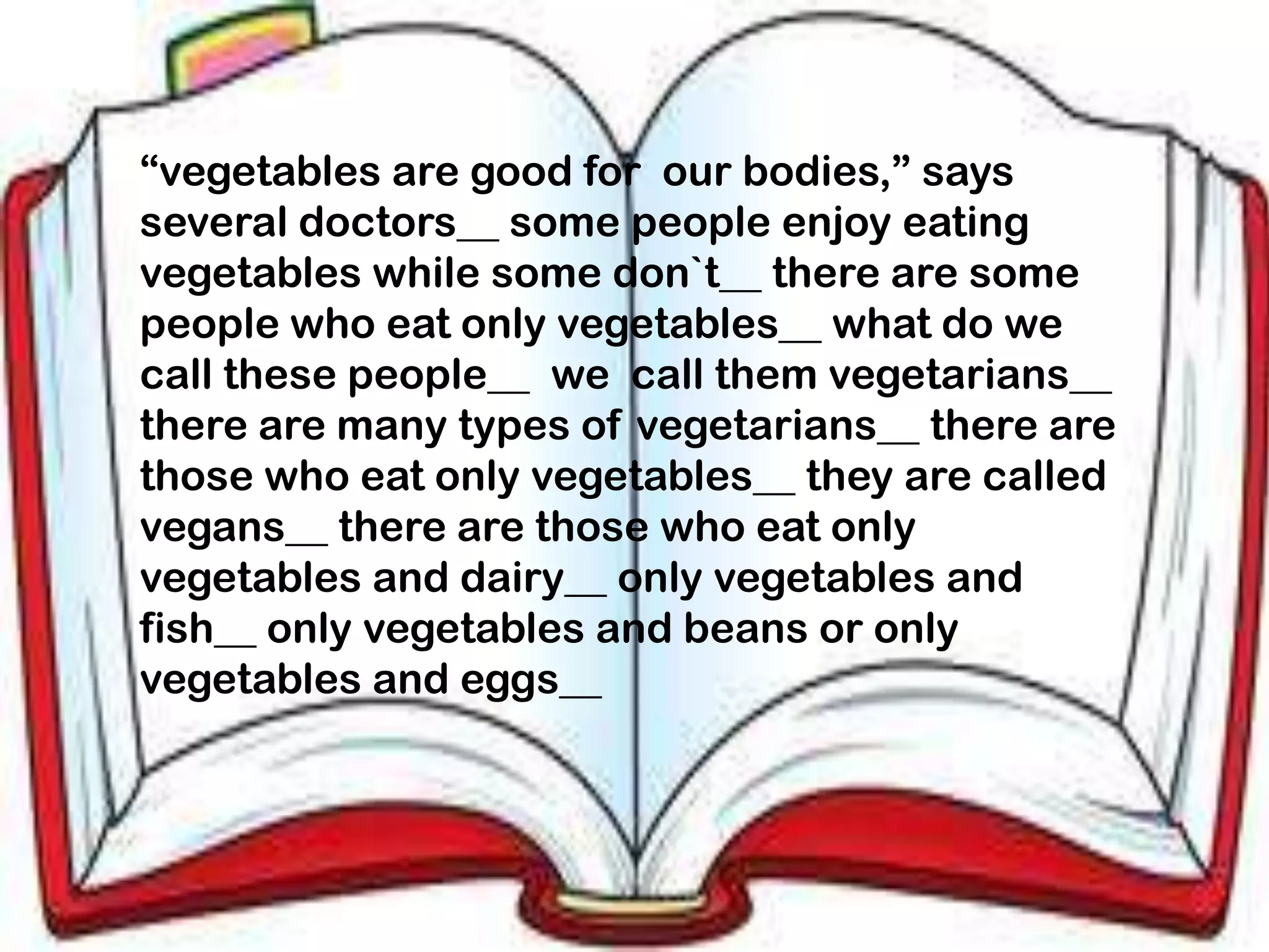 “vegetables are good for our bodies,” says
several doctors__ some people enjoy eating
vegetables while some don`t__ there are some
people who eat only vegetables__ what do we
call these people__ we call them vegetarians__
there are many types of vegetarians__ there are
those who eat only vegetables__ they are called
vegans__ there are those who eat only
vegetables and dairy__ only vegetables and
fish__ only vegetables and beans or only
vegetables and eggs__
 