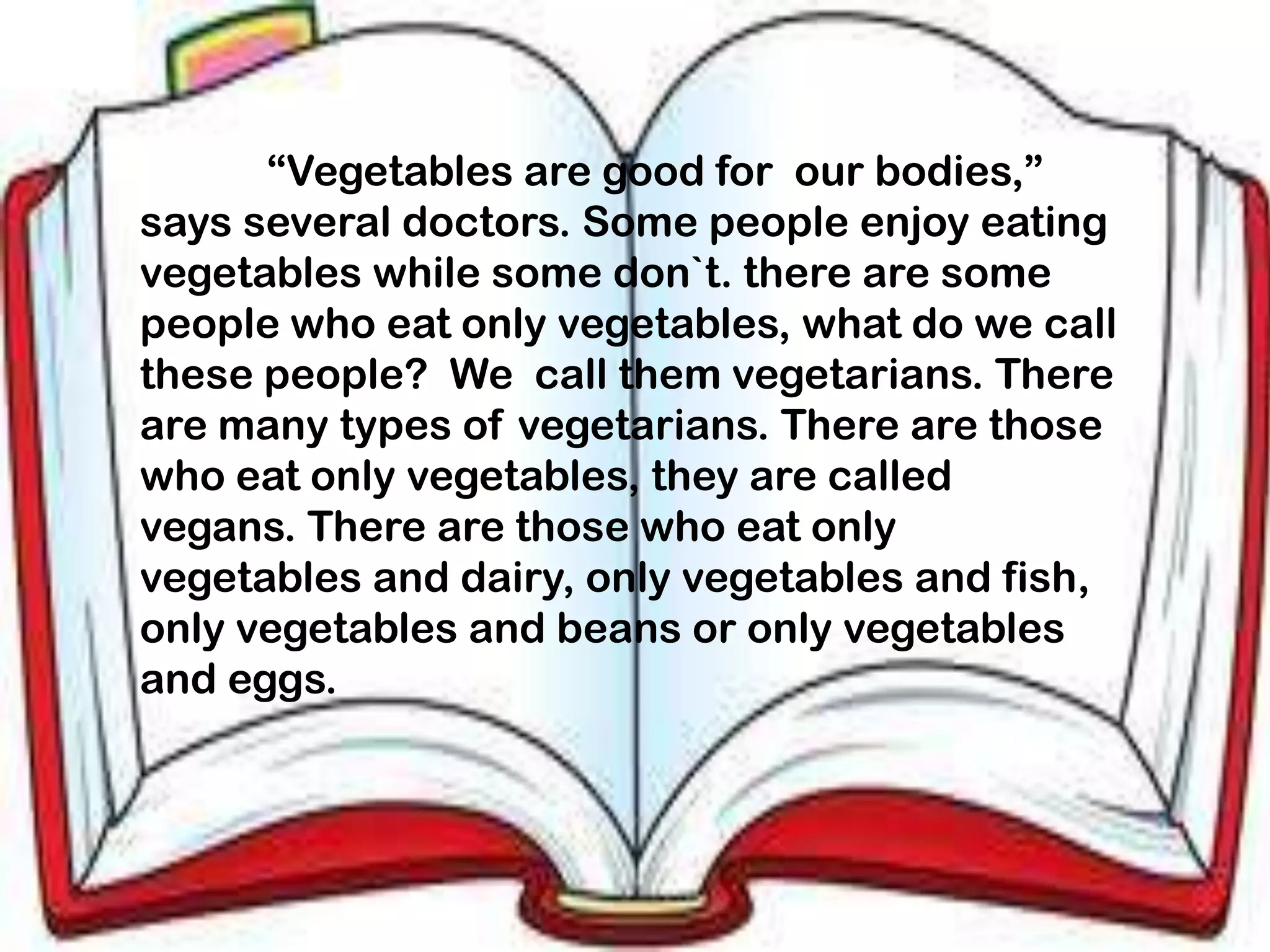 “Vegetables are good for our bodies,”
says several doctors. Some people enjoy eating
vegetables while some don`t. there are some
people who eat only vegetables, what do we call
these people? We call them vegetarians. There
are many types of vegetarians. There are those
who eat only vegetables, they are called
vegans. There are those who eat only
vegetables and dairy, only vegetables and fish,
only vegetables and beans or only vegetables
and eggs.
 