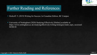 Further Reading and References
 Horkoff, T. (2019) Writing for Success 1st Canadian Edition, BC Campus
 University of Nottingham (2020) Studying Effectively [Online] available at:
https://www.nottingham.ac.uk/studyingeffectively/writing/strategies/index.aspx, accessed:
04/08/20
PAGE 11Copyright © 2021 Talent & Skills HuB
 