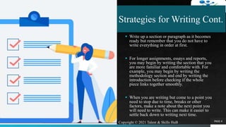 Strategies for Writing Cont.
 Write up a section or paragraph as it becomes
ready but remember that you do not have to
write everything in order at first.
 For longer assignments, essays and reports,
you may begin by writing the section that you
are more familiar and comfortable with. For
example, you may begin by writing the
methodology section and end by writing the
introduction before checking if the whole
piece links together smoothly.
 When you are writing but come to a point you
need to stop due to time, breaks or other
factors, make a note about the next point you
will need to write. This can make it easier to
settle back down to writing next time.
PAGE 4Copyright © 2021 Talent & Skills HuB
 