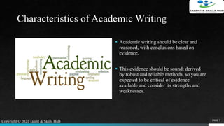 Characteristics of Academic Writing
 Academic writing should be clear and
reasoned, with conclusions based on
evidence.
 This evidence should be sound; derived
by robust and reliable methods, so you are
expected to be critical of evidence
available and consider its strengths and
weaknesses.
PAGE 7Copyright © 2021 Talent & Skills HuB
 