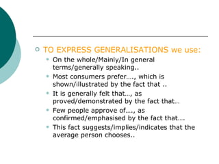 TO   EXPRESS GENERALISATIONS we use: On the whole/Mainly/In general terms/generally speaking.. Most consumers prefer…., which is shown/illustrated by the fact that .. It is generally felt that…, as proved/demonstrated by the fact that… Few people approve of…., as confirmed/emphasised by the fact that…. This fact suggests/implies/indicates that the average person chooses.. 