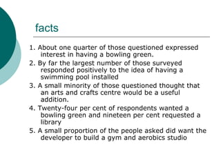 facts 1. About one quarter of those questioned expressed interest in having a bowling green. 2. By far the largest number of those surveyed responded positively to the idea of having a swimming pool installed 3. A small minority of those questioned thought that an arts and crafts centre would be a useful addition. 4. Twenty-four per cent of respondents wanted a bowling green and nineteen per cent requested a library 5. A small proportion of the people asked did want the developer to build a gym and aerobics studio 