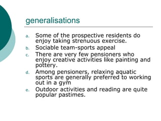 generalisations Some of the prospective residents do enjoy taking strenuous exercise. Sociable team-sports appeal There are very few pensioners who enjoy creative activities like painting and pottery. Among pensioners, relaxing aquatic sports are generally preferred to working out in a gym Outdoor activities and reading are quite popular pastimes. 
