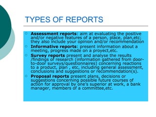 TYPES   OF REPORTS Assessment reports : aim at evaluating the positive and/or negative features of a person, place, plan,etc; they also include your opinion and/or recommendation Informative reports : present information about a meeting, progress made on a proyect,etc. Survey reports  present and analyse the results /findings of research (information gathered from door-to-door surveys/questionnaires) concerning reactions to a product, plan , etc, including general assessment, conclusions and suggestions or recommendation(s). Proposal reports  present plans, decisions or suggestions concerning possible future courses of action for approval by one’s superior at work, a bank manager, members of a committee,etc. 