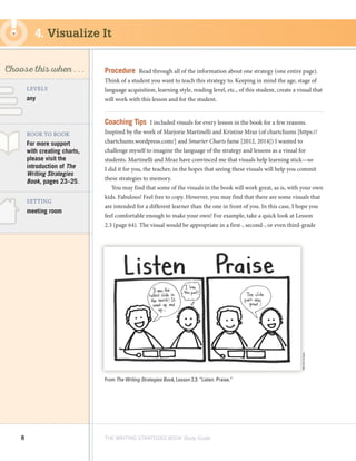 8 THE WRITING STRATEGIES BOOK Study Guide
Decoding, using
Structure as a Source
of Information
SKILL
Choose this when . . .
any
LEVELS
BOOK TO BOOK
SETTING
meeting room
For more support
with creating charts,
please visit the
introduction of The
Writing Strategies
Book, pages 23–25.
Procedure  Read through all of the information about one strategy (one entire page).
Think of a student you want to teach this strategy to. Keeping in mind the age, stage of
language acquisition, learning style, reading level, etc., of this student, create a visual that
will work with this lesson and for the student.
Coaching Tips  I included visuals for every lesson in the book for a few reasons.
Inspired by the work of Marjorie Martinelli and Kristine Mraz (of chartchums [https://
chartchums.wordpress.com/] and Smarter Charts fame [2012, 2014]) I wanted to
challenge myself to imagine the language of the strategy and lessons as a visual for
students. Martinelli and Mraz have convinced me that visuals help learning stick—so
I did it for you, the teacher, in the hopes that seeing these visuals will help you commit
these strategies to memory.
You may find that some of the visuals in the book will work great, as is, with your own
kids. Fabulous! Feel free to copy. However, you may find that there are some visuals that
are intended for a different learner than the one in front of you. In this case, I hope you
feel comfortable enough to make your own! For example, take a quick look at Lesson
2.3 (page 64). The visual would be appropriate in a first-, second-, or even third-grade
4. Visualize It
From The Writing Strategies Book, Lesson 2.3: “Listen. Praise.”
MerridyGnagey
 