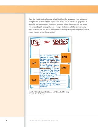 9 THE WRITING STRATEGIES BOOK Study Guide
class. But what if you teach middle school? You’ll need to recreate the chart with some
examples that are more relevant to your class. Take a look at Lesson 6.13 (page 224). It
would be fine in many upper elementary or middle school classrooms as is, but what if
you have an English language learner, a younger student, or a child at a lower reading
level, for whom that much print would be overwhelming? Can you reimagine the chart as
a more picture- or icon-heavy version?
From The Writing Strategies Book, Lesson 6.13: “Show, Don’t Tell: Using
Senses to Describe Places”
 