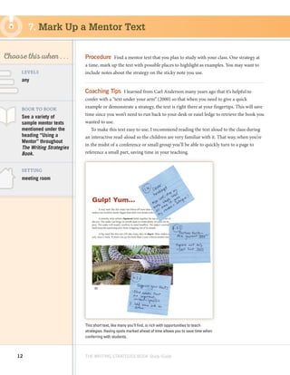 12 THE WRITING STRATEGIES BOOK Study Guide
Decoding, using
Structure as a Source
of Information
SKILL
Choose this when . . .
any
meeting room
LEVELS
BOOK TO BOOK
SETTING
See a variety of
sample mentor texts
mentioned under the
heading “Using a
Mentor” throughout
The Writing Strategies
Book.
Procedure  Find a mentor text that you plan to study with your class. One strategy at
a time, mark up the text with possible places to highlight as examples. You may want to
include notes about the strategy on the sticky note you use.
Coaching Tips  I learned from Carl Anderson many years ago that it’s helpful to
confer with a “text under your arm” (2000) so that when you need to give a quick
example or demonstrate a strategy, the text is right there at your fingertips. This will save
time since you won’t need to run back to your desk or easel ledge to retrieve the book you
wanted to use.
To make this text easy to use, I recommend reading the text aloud to the class during
an interactive read-aloud so the children are very familiar with it. That way, when you’re
in the midst of a conference or small group you’ll be able to quickly turn to a page to
reference a small part, saving time in your teaching.
7. Mark Up a Mentor Text
This short text, like many you’ll find, is rich with opportunities to teach
strategies. Having spots marked ahead of time allows you to save time when
conferring with students.
 