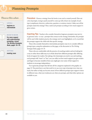 15 THE WRITING STRATEGIES BOOK Study Guide
Decoding, using
Structure as a Source
of Information
SKILL
Choose this when . . .
meeting room
LEVELS
BOOK TO BOOK
SETTING
beginner or
intermediate
Procedure  Choose a strategy from the book or one you’ve created yourself. Plan out
a list of prompts, trying to push yourself to come up with at least one example of each
type (compliment, directive, redirection, question, or sentence starter). Make sure all the
prompts match the strategy! Then, mark each prompt according to how much support it
gives writers.
Coaching Tips  Teachers who consider themselves beginner prompters may just try
to generate some—or any—prompts that connect to the strategy. Remember, the prompts
will be used while students practice the strategy you’ve just highlighted, so it’s crucial that
the prompts support the child with that specific strategy.
Those who consider themselves intermediate prompters may try to consider different
prompt types, using the explanation on this page, or the discussion in The Writing
Strategies Book, pages 18–19.
Those who are comfortable with the practice of coaching readers and are looking for
a way to refine those skills may try to think about how different prompts offer differing
levels of support for readers. By making a list of prompts you tend to use and marking
each prompt with “more” or “less,” you can reflect on how much support you give writers
and begin to become mindful of how you might give over some of that support to
students to encourage independence.
Try to generate prompts that fall into all five categories explained in the graphic on
page 19. The point here is not that you’d try to use every type of prompt every time you
teach, but rather to help you become aware of how different prompt types support writers
in different ways, what your tendencies are when you prompt, and what other options are
available to you.
9. Planning Prompts
For more support
with understanding
prompting, reread
The Writing Strategies
Book, pages 18–19.
 