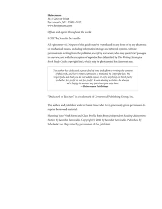 Heinemann	
361 Hanover Street
Portsmouth, NH 03801–3912
www.heinemann.com
Offices and agents throughout the world
© 2017 by Jennifer Serravallo
All rights reserved. No part of this guide may be reproduced in any form or by any electronic
or mechanical means, including information storage and retrieval systems, without
permission in writing from the publisher, except by a reviewer, who may quote brief passages
in a review, and with the exception of reproducibles (identified by The Writing Strategies
Book Study Guide copyright line), which may be photocopied for classroom use.
“Dedicated to Teachers” is a trademark of Greenwood Publishing Group, Inc.
The author and publisher wish to thank those who have generously given permission to
reprint borrowed material:
Planning Your Week form and Class Profile form from Independent Reading Assessment:
Fiction by Jennifer Serravallo. Copyright © 2012 by Jennifer Serravallo. Published by
Scholastic Inc. Reprinted by permission of the publisher.
The author has dedicated a great deal of time and effort to writing the content
of this book, and her written expression is protected by copyright law. We
respectfully ask that you do not adapt, reuse, or copy anything on third-party
(whether for-profit or not-for-profit) lesson-sharing websites. As always,
we’re happy to answer any questions you may have.
—Heinemann Publishers
 
