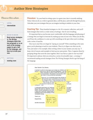 17 THE WRITING STRATEGIES BOOK Study Guide
Decoding, using
Structure as a Source
of Information
SKILL
Choose this when . . .
meeting room
BOOK TO BOOK
SETTING
Read across strategies
in The Writing
Strategies Book (the
top paragraph or so on
each of the strategy
pages) to get a feel
for the language, and
then try to write your
own.
LEVEL
intermediate
Procedure  Try your hand at writing a piece in a genre your class is currently studying.
Notice what you do as a writer to generate ideas, craft the piece, and work through the process.
Articulate your own strategies that you can imagine teaching to students in your class.
Coaching Tips  Three hundred strategies is a lot. It’s a massive collection, and you’ll
find strategies that work in a wide variety of settings—but it’s not everything.
It’s important that as you become more comfortable with the language and phrasing of
a strategy that you begin to innovate by making up some of your own. When you do this,
you’ll have the confidence to come up with something on the spot when you’re working
with a writer, if need be.
One way to start this is to begin by “spying on yourself.” Write something in the same
genre you’re planning to teach to your students. Then try to figure out what you do.
First, just name it. For example, when writing a letter to your senator, you may say, “I
keep a list of reasons and examples to back up my main points. Then, I organize them by
grouping things that seem the same together, then I use that as a plan to start my draft.”
It’s important to phrase what you noticed as a series of actionable steps—a strategy. I
recommend reading several strategies from The Writing Strategies Book to get the hang of
the language.
10. Author New Strategies
 