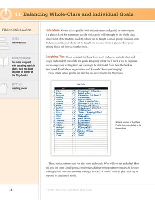 18 THE WRITING STRATEGIES BOOK Study Guide
Decoding, using
Structure as a Source
of Information
SKILL
Choose this when . . .
meeting room
BOOK TO BOOK
SETTING
For more support
with creating weekly
plans, see the final
chapter in either of
the Playbooks.
LEVEL
intermediate
Procedure  Create a class profile (with student names and goals) to see everyone
at a glance. Look for patterns to decide which goals will be taught to the whole class
(since most of the students need it), which will be taught in small groups (because some
students need it), and which will be taught one on one. Create a plan for how your
writing block will flow across the week.
Coaching Tips  Once you start thinking about each student as an individual and
assign each student one of the ten goals, I’m going to bet you’ll need a way to organize
and manage your writing time. As you might be able to tell from how the book is
structured, I’m all about organization and I wouldn’t leave you hanging!
First, create a class profile list, like the one described in the Playbooks.
Then, notice patterns and put kids onto a schedule. Who will you see each day? How
will you see them (small group, conferences, during writing partner time, etc.?) Be sure
to budget your time and consider leaving a little extra “buffer” time to play catch-up or
respond to unplanned needs.
11. Balancing Whole-Class and Individual Goals
A blank version of the Class
Profile form is included in the
Appendices.
 