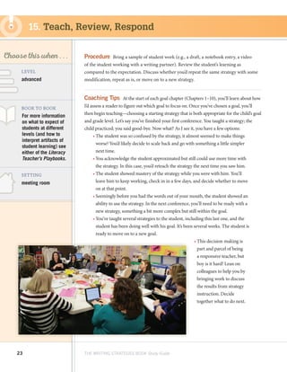 23 THE WRITING STRATEGIES BOOK Study Guide
Decoding, using
Structure as a Source
of Information
SKILL
Choose this when . . .
meeting room
BOOK TO BOOK
SETTING
Procedure  Bring a sample of student work (e.g., a draft, a notebook entry, a video
of the student working with a writing partner). Review the student’s learning as
compared to the expectation. Discuss whether you’d repeat the same strategy with some
modification, repeat as is, or move on to a new strategy.
Coaching Tips  At the start of each goal chapter (Chapters 1–10), you’ll learn about how
I’d assess a reader to figure out which goal to focus on. Once you’ve chosen a goal, you’ll
then begin teaching—choosing a starting strategy that is both appropriate for the child’s goal
and grade level. Let’s say you’ve finished your first conference. You taught a strategy; the
child practiced; you said good-bye. Now what? As I see it, you have a few options:
•	The student was so confused by the strategy, it almost seemed to make things
worse! You’d likely decide to scale back and go with something a little simpler
next time.
•	You acknowledge the student approximated but still could use more time with
the strategy. In this case, you’d reteach the strategy the next time you saw him.
•	The student showed mastery of the strategy while you were with him. You’ll
leave him to keep working, check in in a few days, and decide whether to move
on at that point.
•	Seemingly before you had the words out of your mouth, the student showed an
ability to use the strategy. In the next conference, you’ll need to be ready with a
new strategy, something a bit more complex but still within the goal.
•	You’ve taught several strategies to the student, including this last one, and the
student has been doing well with his goal. It’s been several weeks. The student is
ready to move on to a new goal.
•	This decision making is
part and parcel of being
a responsive teacher, but
boy is it hard! Lean on
colleagues to help you by
bringing work to discuss
the results from strategy
instruction. Decide
together what to do next.
For more information
on what to expect of
students at different
levels (and how to
interpret artifacts of
student learning) see
either of the Literacy
Teacher’s Playbooks.
LEVEL
advanced
15. Teach, Review, Respond
 