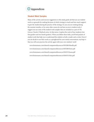 24 THE WRITING STRATEGIES BOOK Study Guide
Appendices
Student Work Samples
Many of the activity and exercise suggestions in this study guide ask that you use student
work as a grounds for making decisions of which strategy to teach and how much support
to give the student during the practice of the strategy. In case you are working during
the summer months, or for some other reason do not have access to student work, I
suggest you use some of the student work samples that are included as a part of The
Literacy Teacher’s Playbook series. In that series, I explore the work of four students (two
first graders and two fourth graders). When you follow these links, you’ll find packets of
student work that help you to understand the student as both a reader and a writer. Even if
you do decide to use their work as a springboard for your initial conversations, my hope is
that you will soon practice the activity again with your own students’ work!
www.heinemann.com/shared/companionResources/E05300/Marelle.pdf
www.heinemann.com/shared/companionResources/E05300/Emre.pdf
www.heinemann.com/shared/companionResources/E04353/Joana.pdf
www.heinemann.com/shared/companionResources/E04353/Alex.pdf
 
