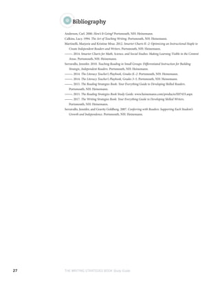 27 THE WRITING STRATEGIES BOOK Study Guide
Bibliography
Anderson, Carl. 2000. How’s It Going? Portsmouth, NH: Heinemann.
Calkins, Lucy. 1994. The Art of Teaching Writing. Portsmouth, NH: Heinemann.
Martinelli, Marjorie and Kristine Mraz. 2012. Smarter Charts K–2: Optimizing an Instructional Staple to
Create Independent Readers and Writers. Portsmouth, NH: Heinemann.
———. 2014. Smarter Charts for Math, Science, and Social Studies: Making Learning Visible in the Content
Areas. Portsmouth, NH: Heinemann.
Serravallo, Jennifer. 2010. Teaching Reading in Small Groups: Differentiated Instruction for Building
Strategic, Independent Readers. Portsmouth, NH: Heinemann.
———. 2014. The Literacy Teacher’s Playbook, Grades K–2. Portsmouth, NH: Heinemann.
———. 2014. The Literacy Teacher’s Playbook, Grades 3–5. Portsmouth, NH: Heinemann.
———. 2015. The Reading Strategies Book: Your Everything Guide to Developing Skilled Readers.
Portsmouth, NH: Heinemann.
———. 2015. The Reading Strategies Book Study Guide. www.heinemann.com/products/E07433.aspx
———. 2017. The Writing Strategies Book: Your Everything Guide to Developing Skilled Writers.
Portsmouth, NH: Heinemann.
Serravallo, Jennifer, and Gravity Goldberg. 2007. Conferring with Readers: Supporting Each Student’s
Growth and Independence. Portsmouth, NH: Heinemann.
 