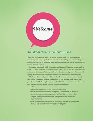 1
An Introduction to the Study Guide
Thank you for choosing to study The Writing Strategies Book with your colleagues! I
encourage you to bring a spirit of open-mindedness, risk taking, and adventure to your
collaborative practice. In this guide, I offer ways to structure your time as you explore the
ideas in the book together.
Some ideas in this study guide are ones intended for out-of-classroom settings, such as
in a PLC, a grade-level team, or faculty meetings. Other ideas are ones that are best tried in
a classroom with students. You may decide to try these by venturing into a classroom with
a group of colleagues, or by videotaping your practice and viewing it later with peers.
The format of this study guide will feel familiar. I borrowed the same structure that I
used in both The Reading Strategies Book and The Writing Strategies Book, and the study
guide I wrote for The Reading Strategies Book. You’ll find that each collaboration idea has its
own page, and there are familiar elements on each page including:
•	a Title
•	a Procedure: a clear, step-by-step process for the activity
•	a Level: a marginal denotation as a “beginner,” “intermediate,” or “advanced”
activity. Some are marked acceptable for “any” and there are notes within
the page to help you understand how to adapt for teachers of differing
experience levels.
•	Book to Book: cross-references to my other books, for those of you who have
them, to help you understand how my books fit together
Welcome
 