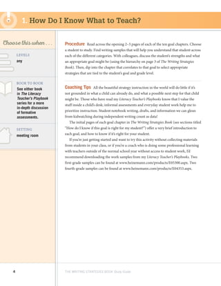 4 THE WRITING STRATEGIES BOOK Study Guide
Decoding, using
Structure as a Source
of Information
SKILL
LEVELS
BOOK TO BOOK
SETTING
meeting room
See either book
in The Literacy
Teacher’s Playbook
series for a more
in-depth discussion
of formative
assessments.
any
1. How Do I Know What to Teach?
Procedure  Read across the opening 2–3 pages of each of the ten goal chapters. Choose
a student to study. Find writing samples that will help you understand that student across
each of the different categories. With colleagues, discuss the student’s strengths and what
an appropriate goal might be (using the hierarchy on page 3 of The Writing Strategies
Book). Then, dip into the chapter that correlates to that goal to select appropriate
strategies that are tied to the student’s goal and grade level.
Coaching Tips  All the beautiful strategy instruction in the world will do little if it’s
not grounded in what a child can already do, and what a possible next step for that child
might be. Those who have read my Literacy Teacher’s Playbooks know that I value the
stuff inside a child’s desk; informal assessments and everyday student work help me to
prioritize instruction. Student notebook writing, drafts, and information we can glean
from kidwatching during independent writing count as data!
The initial pages of each goal chapter in The Writing Strategies Book (see sections titled
“How do I know if this goal is right for my student?”) offer a very brief introduction to
each goal, and how to know if it’s right for your student.
If you’re just getting started and want to try this activity without collecting materials
from students in your class, or if you’re a coach who is doing some professional learning
with teachers outside of the normal school year without access to student work, I’d
recommend downloading the work samples from my Literacy Teacher’s Playbooks. Two
first-grade samples can be found at www.heinemann.com/products/E05300.aspx. Two
fourth-grade samples can be found at www.heinemann.com/products/E04353.aspx.
Choose this when . . .
 