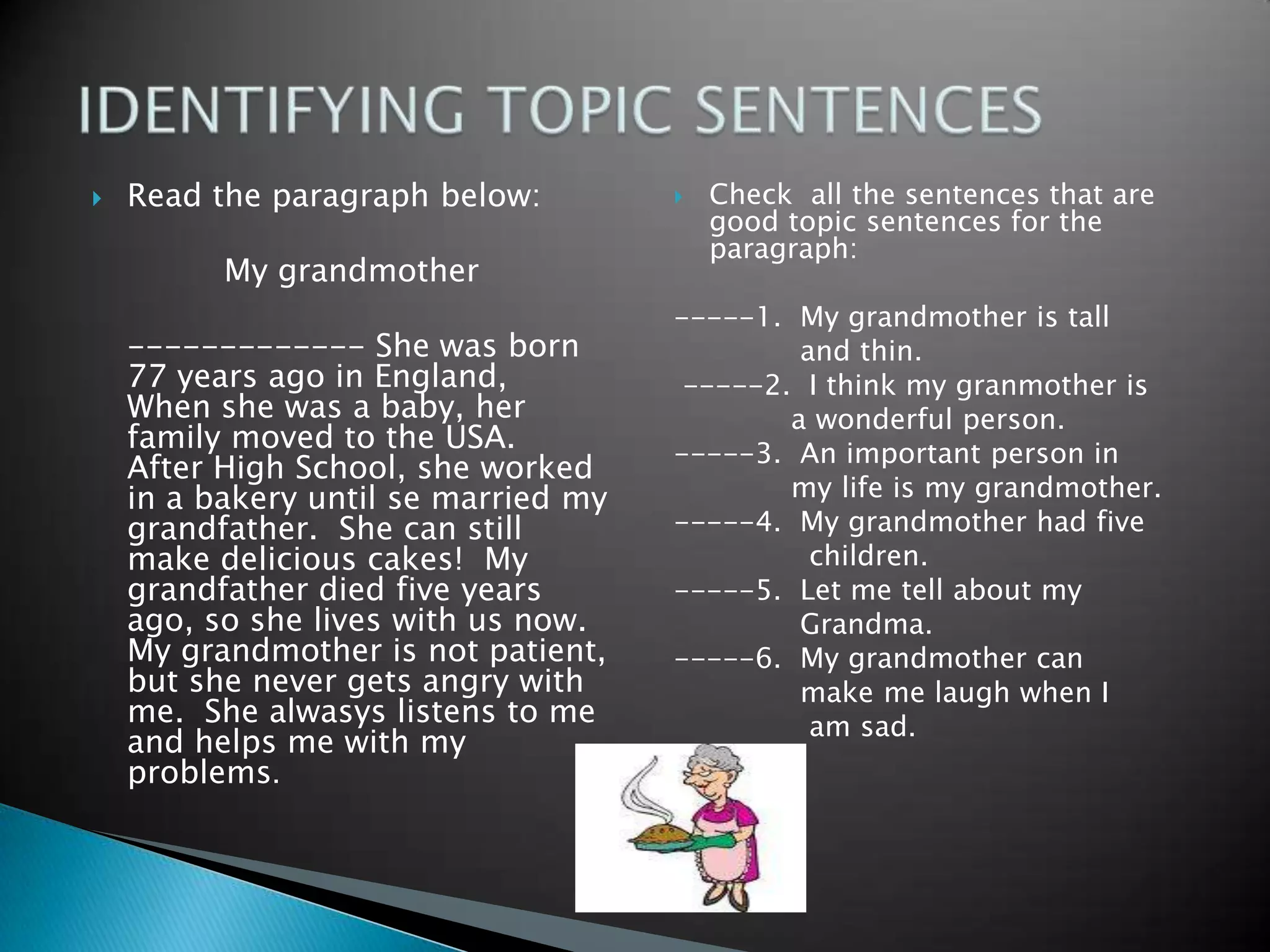 Readtheparagraphbelow:My grandmother	------------- Shewasborn 77 yearsago in England,  Whenshewas a baby, herfamily moved tothe USA.  AfterHighSchool, sheworked in a bakeryuntil se married my grandfather.  She can stillmakedeliciouscakes!  My grandfatherdiedfiveyearsago, so sheliveswithusnow.  My grandmotherisnotpatient, butshenevergetsangrywith me.  Shealwasyslistensto me and helps me with my problems.Checkallthesentencesthat are goodtopicsentencesfortheparagraph:-----1.  My grandmotheristall              and thin. -----2.  I think my granmotheris             a wonderfulperson.-----3.  Animportantperson in             my lifeis my grandmother.-----4.  My grandmotherhadfivechildren.-----5.  Let me tellabout my Grandma.-----6.  My grandmother can make me laughwhen I               am sad.IDENTIFYING TOPIC SENTENCES