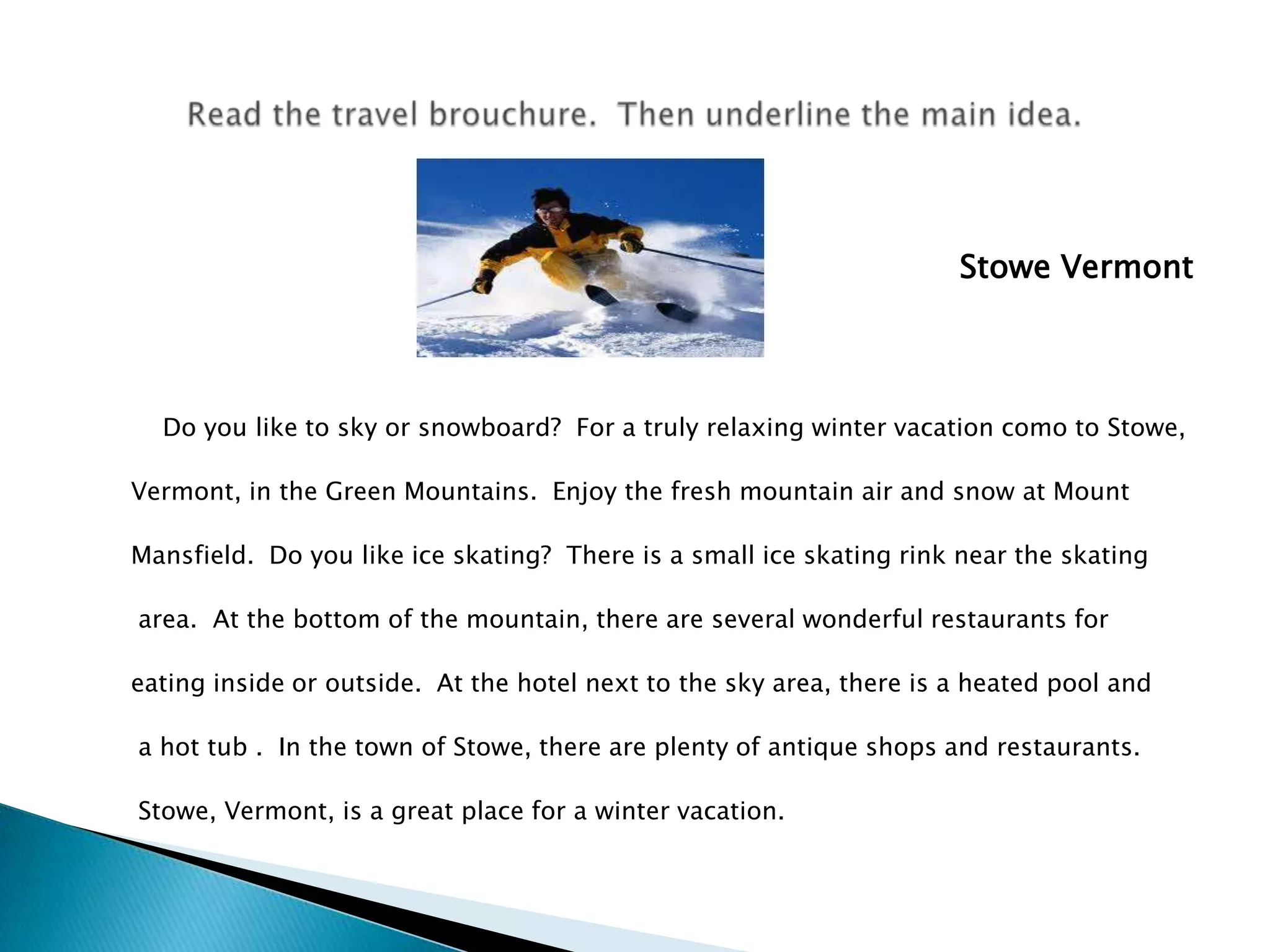 Stowe Vermont	Do youliketoskyor snowboard?  For a trulyrelaxingwintervacation como toStowe, Vermont, in the Green Mountains.  Enjoythefreshmountain air and snow at Mount Mansfield.  Do youlike ice skating?  Thereis a small ice skatingrinkneartheskatingarea.  At thebottom of themountain, there are severalwonderful restaurants foreatinginsideoroutside.  At the hotel nexttotheskyarea, thereis a heated pool and a hottub .  In thetown of Stowe, there are plenty of antique shops and restaurants. Stowe, Vermont, is a great place for a wintervacation.Readthetravelbrouchure.  Thenunderlinethemain idea.