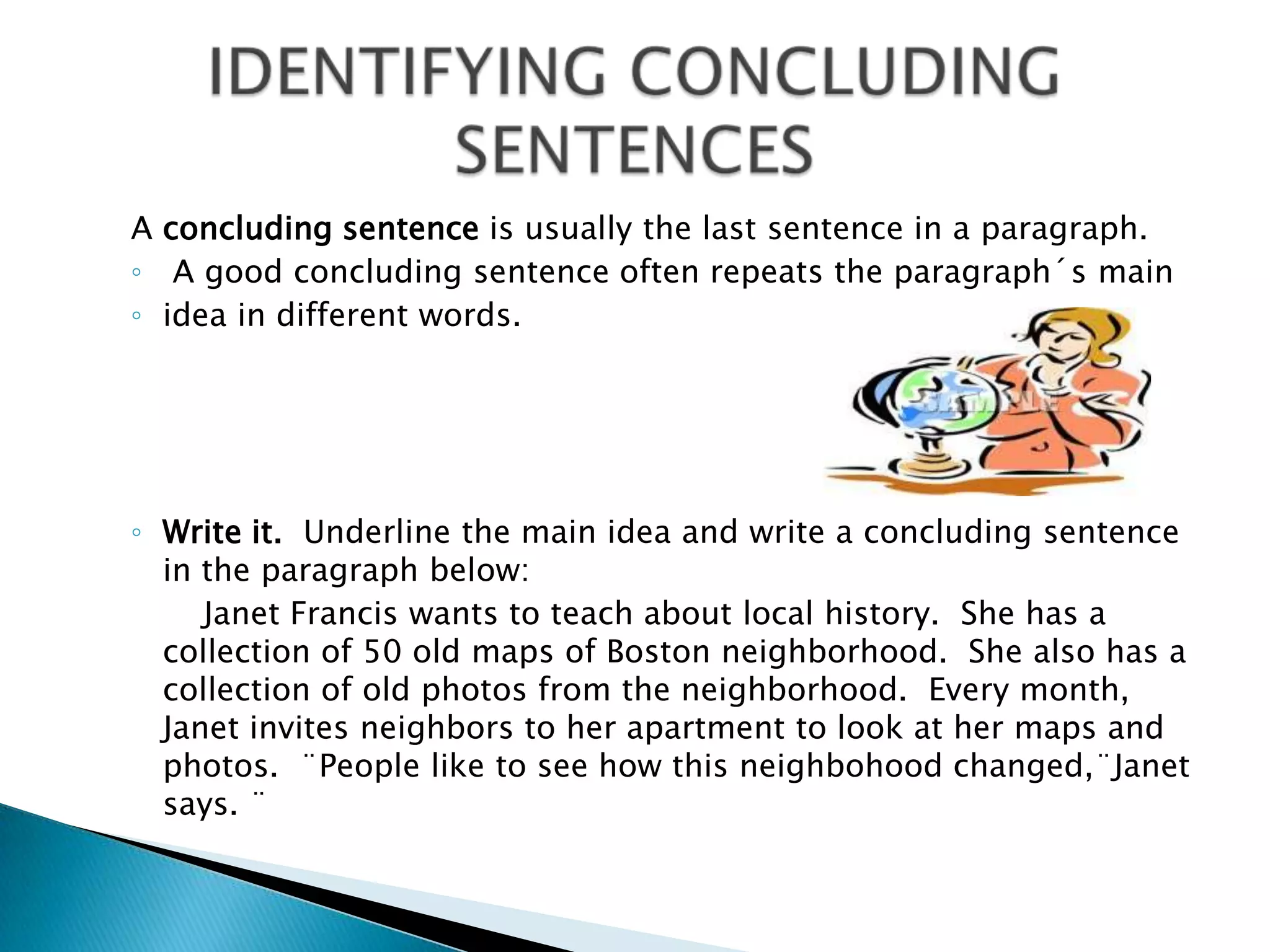A concludingsentenceisusuallythelastsentence in a paragraph.  A goodconcludingsentenceoftenrepeatstheparagraph´smainidea in differentwords.Writeit.  Underlinethemain idea and write a concludingsentence in theparagraphbelow:		Janet Francis wantstoteachabout local history.  She has a collection of 50 oldmaps of Boston neighborhood.  Shealso has a collection of oldphotosfromtheneighborhood.  Everymonth, Janet invites neighborstoherapartmentto look at hermaps and photos.  ¨Peopleliketoseehowthisneighbohoodchanged,¨Janetsays. ¨                IDENTIFYING CONCLUDING SENTENCES