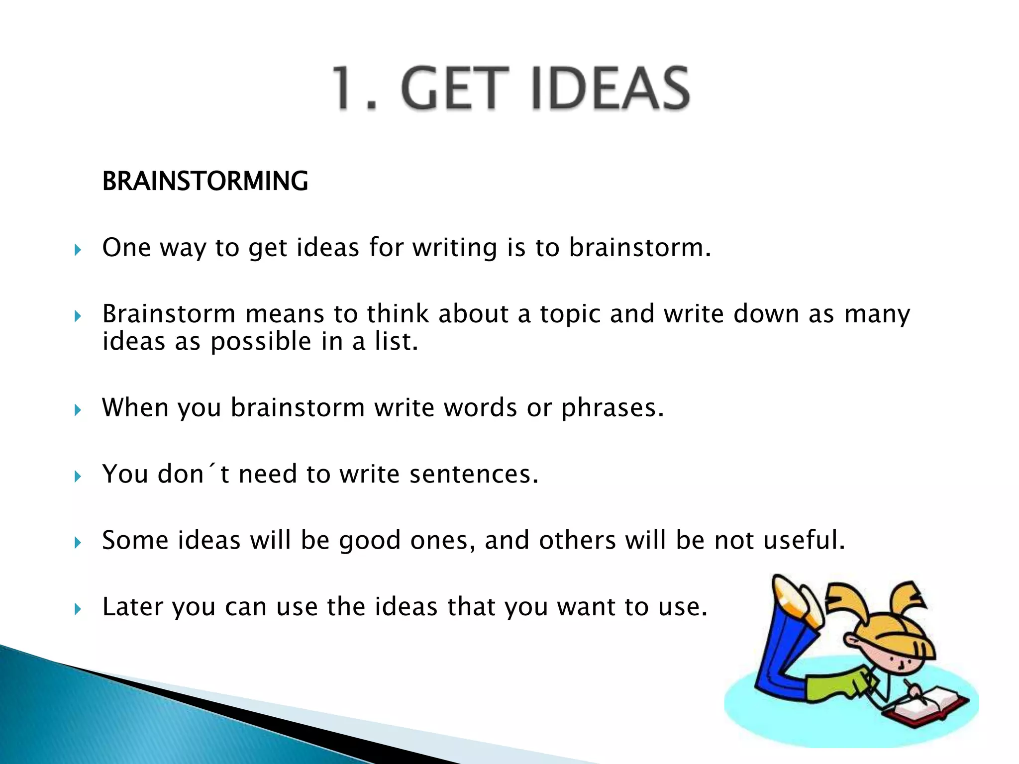 	BRAINSTORMINGOnewaytoget ideas forwritingistobrainstorm.Brainstormmeanstothinkabout a topic and writedown as many ideas as possible in a list.Whenyoubrainstormwritewordsorphrases.Youdon´tneedtowritesentences.Some ideas willbegoodones, and otherswillbenotuseful.Lateryou can use the ideas thatyouwantto use.1. GET IDEAS 