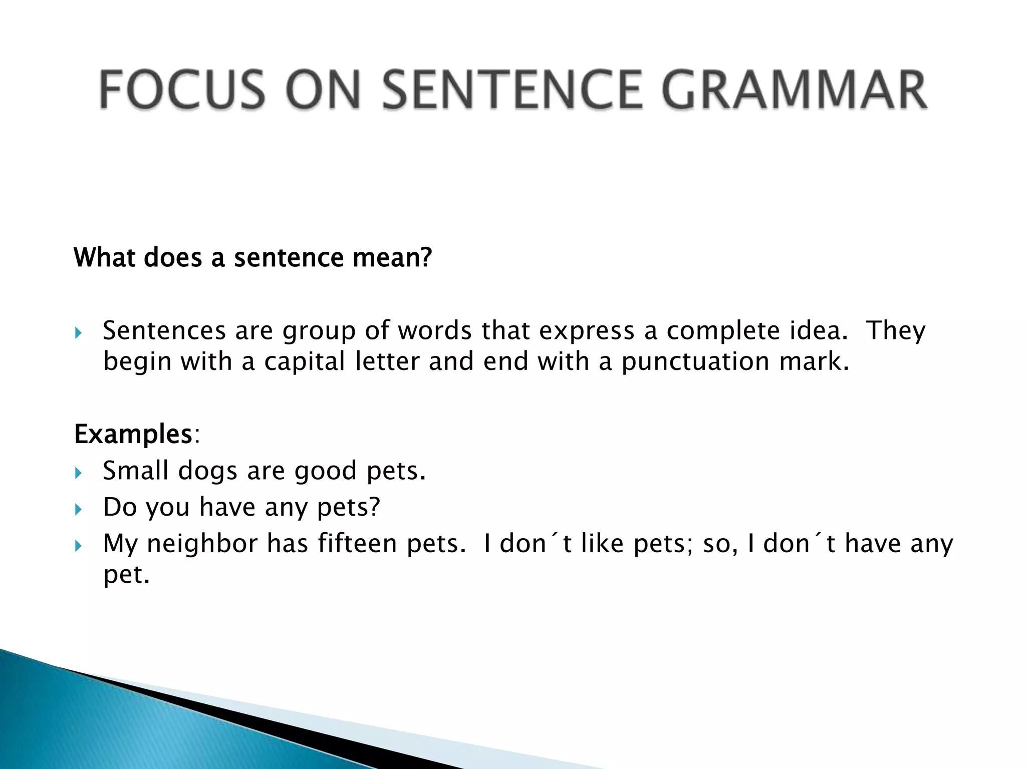 Whatdoes a sentence mean?Sentences are group of wordsthatexpress a complete idea.  Theybeginwith a capital letter and endwith a punctuationmark.Examples:Small dogs are goodpets.Do youhaveanypets?My neighbor has fifteenpets.  I don´tlikepets; so, I don´thaveanypet.FOCUS ON SENTENCE GRAMMAR