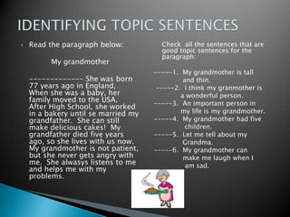 Readtheparagraphbelow:My grandmother	------------- Shewasborn 77 yearsago in England,  Whenshewas a baby, herfamily moved tothe USA.  AfterHighSchool, sheworked in a bakeryuntil se married my grandfather.  She can stillmakedeliciouscakes!  My grandfatherdiedfiveyearsago, so sheliveswithusnow.  My grandmotherisnotpatient, butshenevergetsangrywith me.  Shealwasyslistensto me and helps me with my problems.Checkallthesentencesthat are goodtopicsentencesfortheparagraph:-----1.  My grandmotheristall              and thin. -----2.  I think my granmotheris             a wonderfulperson.-----3.  Animportantperson in             my lifeis my grandmother.-----4.  My grandmotherhadfivechildren.-----5.  Let me tellabout my Grandma.-----6.  My grandmother can make me laughwhen I               am sad.IDENTIFYING TOPIC SENTENCES