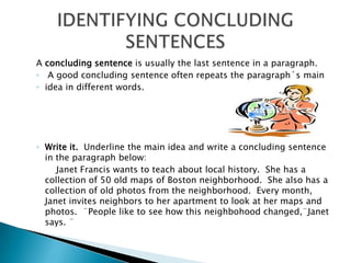 A concludingsentenceisusuallythelastsentence in a paragraph.  A goodconcludingsentenceoftenrepeatstheparagraph´smainidea in differentwords.Writeit.  Underlinethemain idea and write a concludingsentence in theparagraphbelow:		Janet Francis wantstoteachabout local history.  She has a collection of 50 oldmaps of Boston neighborhood.  Shealso has a collection of oldphotosfromtheneighborhood.  Everymonth, Janet invites neighborstoherapartmentto look at hermaps and photos.  ¨Peopleliketoseehowthisneighbohoodchanged,¨Janetsays. ¨                IDENTIFYING CONCLUDING SENTENCES