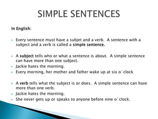 In English:Everysentencemusthave a subjet and a verb.  A sentencewith a subject and a verbiscalled a simple sentence.A subjecttellswhoorwhat a sentenceisabout.  A simple sentence can have more thanonesubject.Jackiehatesthemorning.Everymorning, hermother and fatherwake up at sixo´clockAverbtellswhatthesubjectisordoes.  A simple sentence can have more thanoneverb.Jackiehatesthemorning.Shenevergets up orspeakstoanyonebeforenineo´clock.SIMPLE SENTENCES