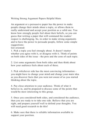 Writing Strong Argument Papers Helpful Hints
An argument or a persuasive paper has the power to make
people change their minds about a topic, or allows them to
really understand and accept your position as a valid one. You
know how strongly people feel about their beliefs, so you can
guess that writing a paper that will command the readers’
respect is challenging. So, in order to make strong arguments
and to have the power to persuade people, follow some simple
suggestions:
Get oriented:
1. Pick a topic you feel strongly about. It doesn’t matter
whether you agree with it, or disagree with it. Think of points
on both sides of the issue - the pros and the cons of each topic.
2. List some arguments from both sides and then think about
how your audience feels about each of these.
3. Pick whichever side has the most convincing information -
you might have to change your mind and change your main idea
as you discover facts that you were not aware of as you started
thinking about the topic.
4. Pay close attention to your audience. Think of what it
believes in, and be prepared to discuss some of the points that
would be most interesting to this group.
5. Once you considered both sides, and considered the audience,
then you are ready to to take one side. Believe that you are
right, and prepare yourself well to defend your thoughts. You
will need good research to do this!
6. Make sure that there is reliable information available to
support your position.
 