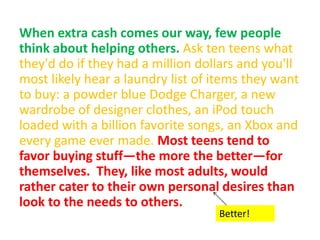 When extra cash comes our way, few people
think about helping others. Ask ten teens what
they'd do if they had a million dollars and you'll
most likely hear a laundry list of items they want
to buy: a powder blue Dodge Charger, a new
wardrobe of designer clothes, an iPod touch
loaded with a billion favorite songs, an Xbox and
every game ever made. Most teens tend to
favor buying stuff—the more the better—for
themselves. They, like most adults, would
rather cater to their own personal desires than
look to the needs to others.
Better!
 