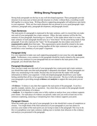 Writing Strong Paragraphs
Strong body paragraphs are the key to any well-developed argument. These paragraphs provide
structure in an essay just as bones provide structure in a body--without them, everything would
fall together in a messy heap. Writing effective supporting paragraphs will add power and clarity
to your argument. There are four main elements that are present in every good paragraph: topic
sentences, paragraph unity, paragraph development, and paragraph closure.
Topic Sentences
The main point of a paragraph is expressed in the topic sentence, and it is crucial that you make
sure each of your paragraphs has a topic sentence. Often, the topic sentence will be the first
sentence of your paragraph, functioning as a “promise” to the reader about what is to come. The
topic sentence of each paragraph should serve as a “mini-thesis” for the point being made in that
paragraph. It not only expresses the “topic” for the paragraph, but also makes some kind of
argumentative point about that topic. This argumentative point should be related to the main
thesis of your essay. If you were to string together all the topic sentences in your paper, you
would have a nice summary of your paper’s argument.
Paragraph Unity
It is very important to make sure each supporting paragraph in your essay has only one main
point. Furthermore, every sentence in the paragraph should be clearly related to the main point.
If there are any sentences in your paragraph that are not related to the main point of the
paragraph, you should take them out.
Paragraph Development
Once you have made sure that each of your paragraphs has a main point and a topic sentence,
you should then make sure that each paragraph is adequately developed. Skinny paragraphs are
often very unsatisfying to the reader, because they do not provide the reader with enough
information to follow your argument. A fully developed paragraph should leave your reader
feeling satisfied that all his or her questions have been answered. The key to fully developing
your paragraphs is providing enough evidence and analysis to support the main point you are
making.
--Evidence: Evidence is any data that supports the main point of the paragraph. It can be a
specific example, statistic, fact, or quotation. Any claim that you make in the paragraph should
be supported with plenty of evidence.
--Analysis: It is important to make sure to fully explain or analyze how your evidence supports
your claims. For each piece of evidence you present, make sure you write at least one or two
sentences explaining, analyzing or interpreting how that evidence supports your point.
Paragraph Closure
When the reader gets to the end of your paragraph, he or she should feel a sense of completion or
closure. You might think of the final sentence(s) of your paragraph as your last chance to
convince your reader of the main point you are trying to make in the paragraph. One way to do
this is to paraphrase your topic sentence, making sure to include clear allusions to the evidence
and analysis you presented in the paragraph.
 
