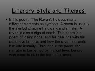 In his poem, &quot;The Raven&quot;, he uses many different elements as symbols. A raven is usually the symbol of something dark and sinister. A raven is also a sign of death. This poem is a poem of losing hope, and his dealings with his dead love Lenore, and how the raven torments him into insanity. Throughout the poem, the narrator is tormented by his lost love, Lenore, who came back in the form of a raven.  Literary Style and Themes  