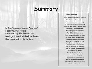 Summary Alone Analysis   From childhood's hour I have not been As others were; I have not seen As others saw; I could not bring My passions from a common spring. From the same source I have not taken My sorrow; I could not awaken My heart to joy at the same tone; And all I loved, I loved alone. Then- in my childhood, in the dawn Of a most stormy life- was drawn From every depth of good and ill The mystery which binds me still: From the torrent, or the fountain, From the red cliff of the mountain, From the sun that round me rolled In its autumn tint of gold, From the lightning in the sky As it passed me flying by, From the thunder and the storm, And the cloud that took the form (When the rest of Heaven was blue) Of a demon in my view. In Poe’s poem, “Alone Analysis” I believe, that Poe is  summarizing his life and his  feelings toward all the love loses that occurred in his life time. 