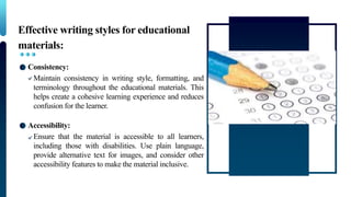 Effective writing styles for educational
materials:
Consistency:
Maintain consistency in writing style, formatting, and
terminology throughout the educational materials. This
helps create a cohesive learning experience and reduces
confusion for the learner.
Accessibility:
Ensure that the material is accessible to all learners,
including those with disabilities. Use plain language,
provide alternative text for images, and consider other
accessibility features to make the material inclusive.
 