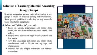 Selection of Learning MaterialAccording
to Age Groups
Selecting appropriate learning materials according to age
groups is crucial for effective learning and development.
Some general guideline for selecting learning materials
based on different age groups:
Infants and Toddlers (0-3 years old):
• Focus on sensory experiences: soft books, cloth
books, and toys with different textures, shapes, and
colors.
• Simple board books with large, colorful pictures and
few words.
• Toys that encourage exploration and motor skills
development, such as blocks, stacking toys, and
shape sorters.
• Musical toys and simple instruments for auditory
stimulation
 